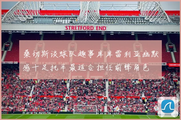 桑切斯谈球队趣事库库雷利亚幽默感十足托辛最适合担任前锋角色
