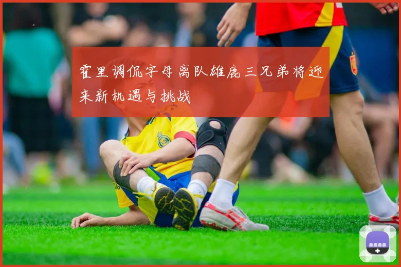 霍里调侃字母离队雄鹿三兄弟将迎来新机遇与挑战