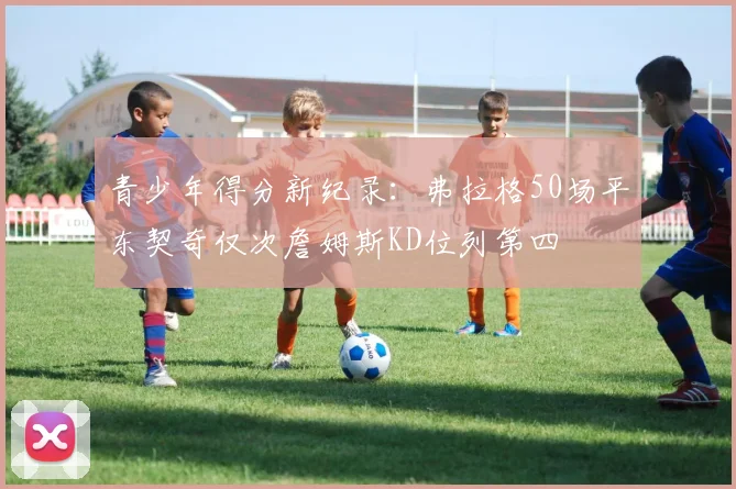 青少年得分新纪录：弗拉格50场平东契奇仅次詹姆斯KD位列第四