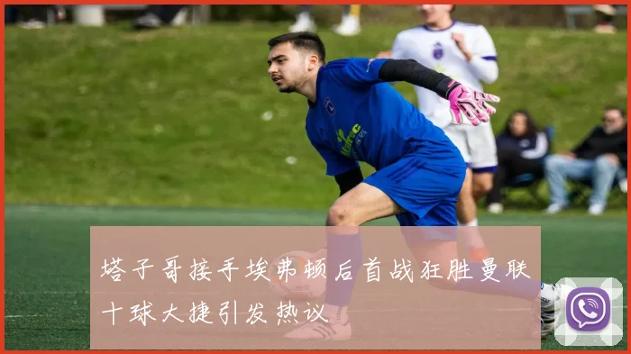 塔子哥接手埃弗顿后首战狂胜曼联十球大捷引发热议