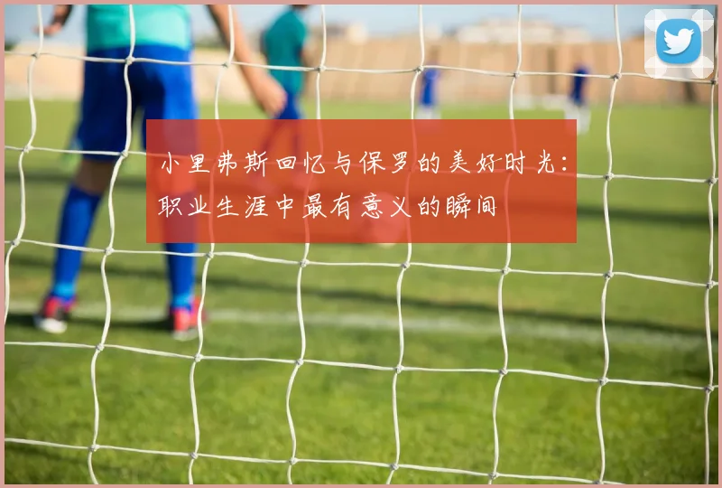 小里弗斯回忆与保罗的美好时光：职业生涯中最有意义的瞬间