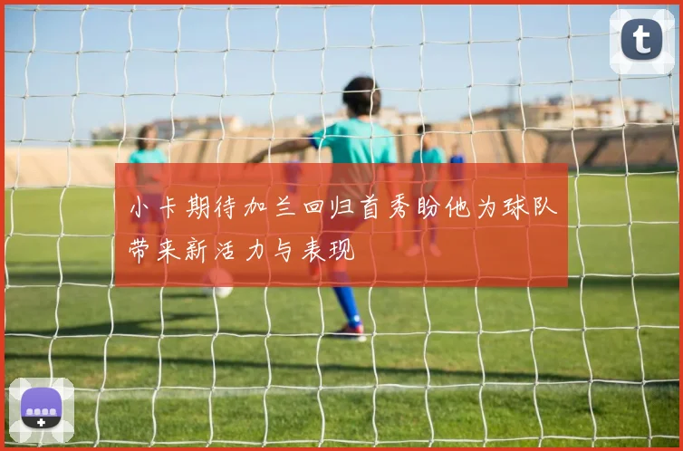 小卡期待加兰回归首秀盼他为球队带来新活力与表现
