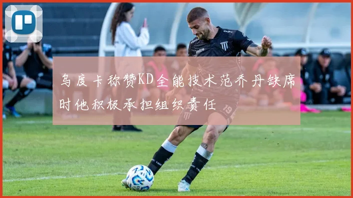 乌度卡称赞KD全能技术范乔丹缺席时他积极承担组织责任